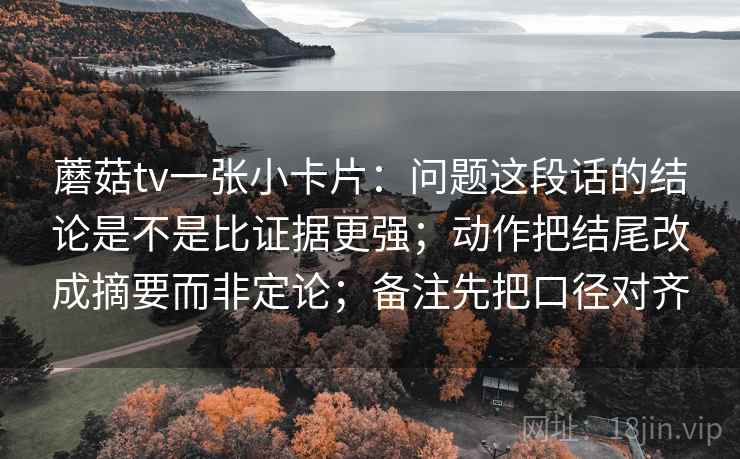 蘑菇tv一张小卡片：问题这段话的结论是不是比证据更强；动作把结尾改成摘要而非定论；备注先把口径对齐