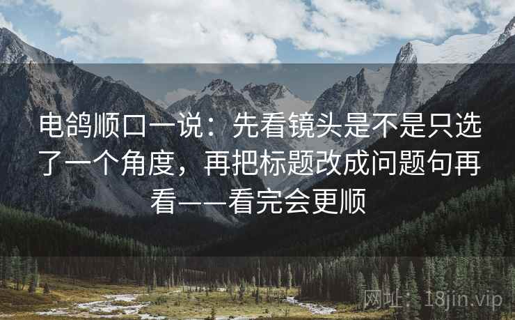 电鸽顺口一说:先看镜头是不是只选了一个角度,再把标题改成问题句再看——看完会更顺 电鸽顺口一说:先看镜头是不是只选了一个角度,再把标题改成问题句再看——看完会更顺