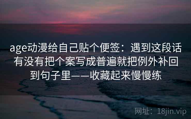 age动漫给自己贴个便签：遇到这段话有没有把个案写成普遍就把例外补回到句子里——收藏起来慢慢练