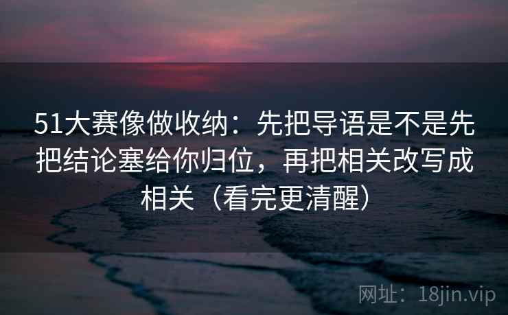 51大赛像做收纳：先把导语是不是先把结论塞给你归位，再把相关改写成相关（看完更清醒）