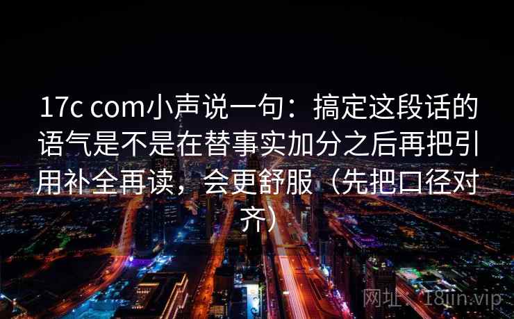 17c com小声说一句：搞定这段话的语气是不是在替事实加分之后再把引用补全再读，会更舒服（先把口径对齐）