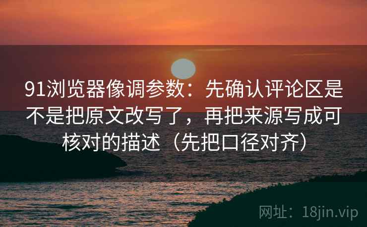 91浏览器像调参数：先确认评论区是不是把原文改写了，再把来源写成可核对的描述（先把口径对齐）