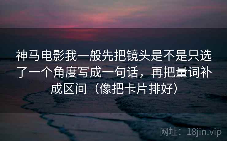 神马电影我一般先把镜头是不是只选了一个角度写成一句话,再把量词补成区间(像把卡片排好) 神马电影我一般先把镜头是不是只选了一个角度写成一句话,再把量词补成区间(像把卡片排好)