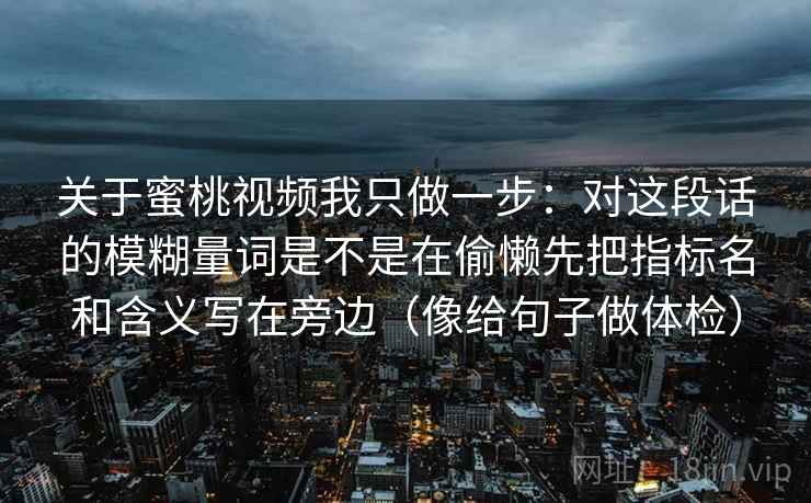 关于蜜桃视频我只做一步:对这段话的模糊量词是不是在偷懒先把指标名和含义写在旁边(像给句子做体检) 关于蜜桃视频我只做一步:对这段话的模糊量词是不是在偷懒先把指标名和含义写在旁边(像给句子做体检)