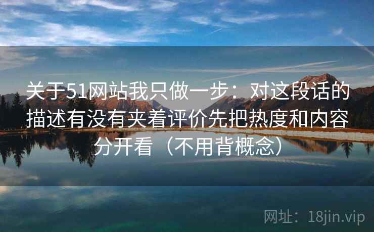 关于51网站我只做一步：对这段话的描述有没有夹着评价先把热度和内容分开看（不用背概念）