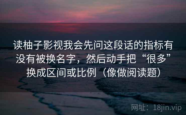 读柚子影视我会先问这段话的指标有没有被换名字，然后动手把“很多”换成区间或比例（像做阅读题）