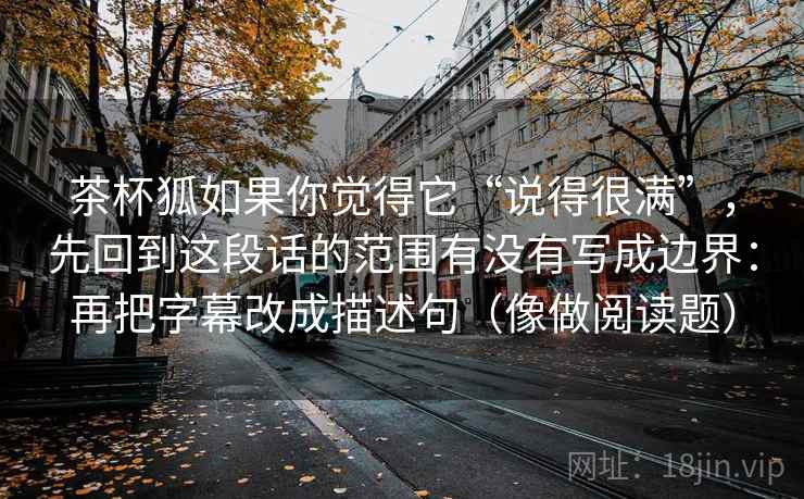 茶杯狐如果你觉得它“说得很满”，先回到这段话的范围有没有写成边界：再把字幕改成描述句（像做阅读题）