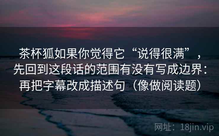茶杯狐如果你觉得它“说得很满”，先回到这段话的范围有没有写成边界：再把字幕改成描述句（像做阅读题）