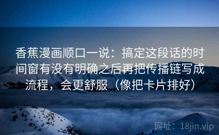 香蕉漫画顺口一说：搞定这段话的时间窗有没有明确之后再把传播链写成流程，会更舒服（像把卡片排好）