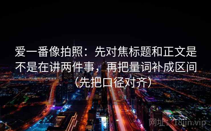爱一番像拍照：先对焦标题和正文是不是在讲两件事，再把量词补成区间（先把口径对齐）