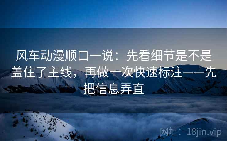风车动漫顺口一说：先看细节是不是盖住了主线，再做一次快速标注——先把信息弄直