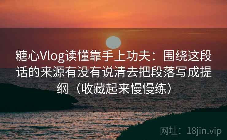 糖心Vlog读懂靠手上功夫：围绕这段话的来源有没有说清去把段落写成提纲（收藏起来慢慢练）