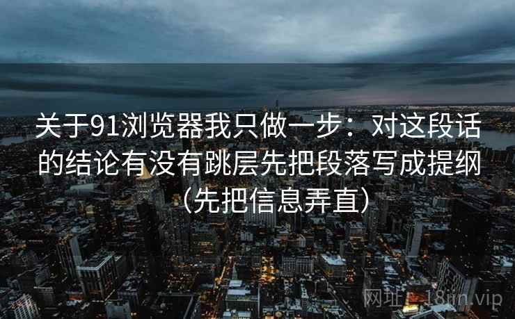 关于91浏览器我只做一步：对这段话的结论有没有跳层先把段落写成提纲（先把信息弄直）