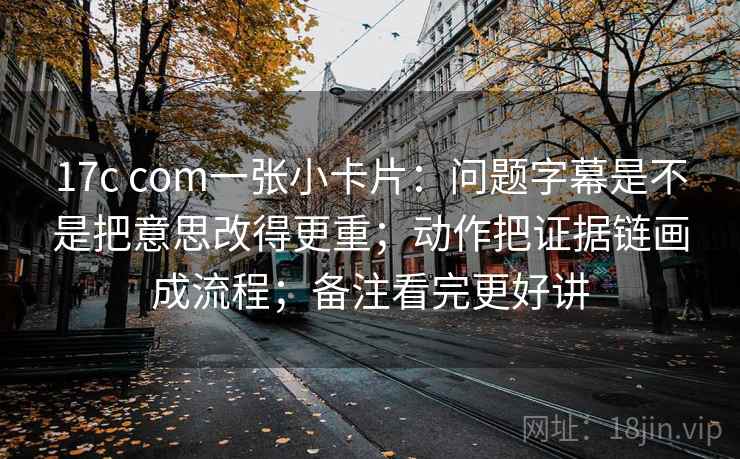 17c com一张小卡片：问题字幕是不是把意思改得更重；动作把证据链画成流程；备注看完更好讲