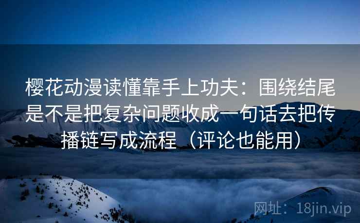 樱花动漫读懂靠手上功夫：围绕结尾是不是把复杂问题收成一句话去把传播链写成流程（评论也能用）