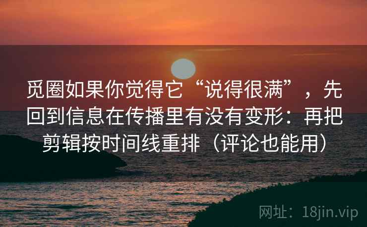 觅圈如果你觉得它“说得很满”，先回到信息在传播里有没有变形：再把剪辑按时间线重排（评论也能用）