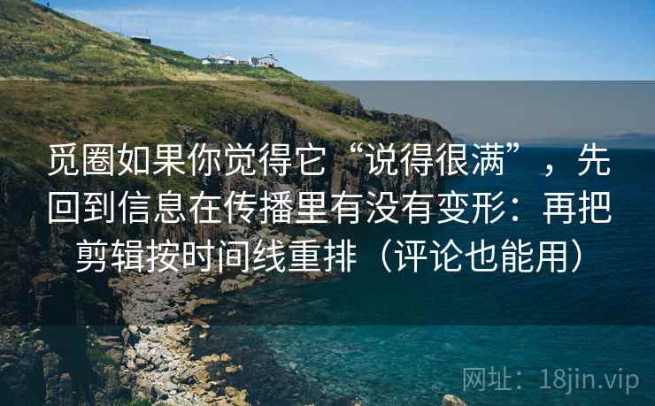 觅圈如果你觉得它“说得很满”，先回到信息在传播里有没有变形：再把剪辑按时间线重排（评论也能用）
