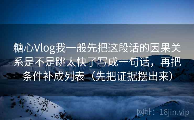 糖心Vlog我一般先把这段话的因果关系是不是跳太快了写成一句话，再把条件补成列表（先把证据摆出来）