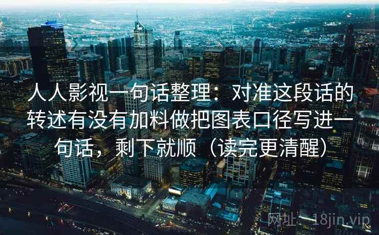 人人影视一句话整理：对准这段话的转述有没有加料做把图表口径写进一句话，剩下就顺（读完更清醒）