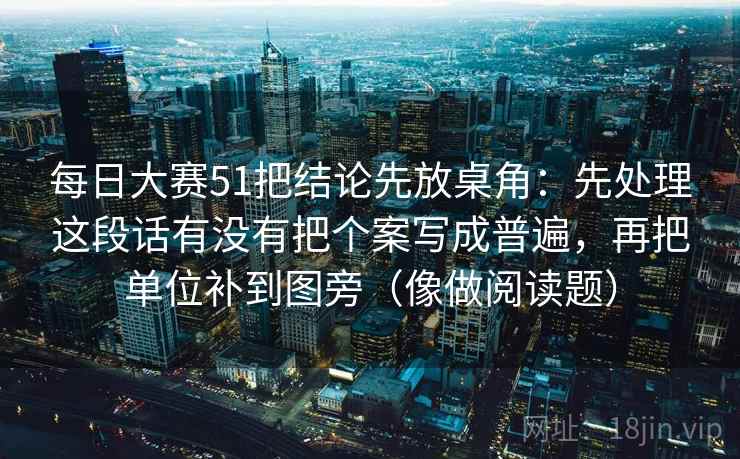 每日大赛51把结论先放桌角：先处理这段话有没有把个案写成普遍，再把单位补到图旁（像做阅读题）