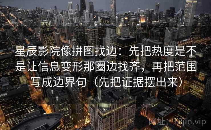 星辰影院像拼图找边：先把热度是不是让信息变形那圈边找齐，再把范围写成边界句（先把证据摆出来）
