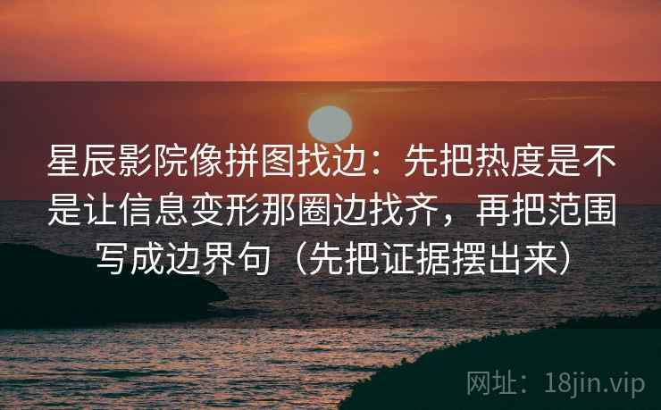 星辰影院像拼图找边:先把热度是不是让信息变形那圈边找齐,再把范围写成边界句(先把证据摆出来) 星辰影院像拼图找边:先把热度是不是让信息变形那圈边找齐,再把范围写成边界句(先把证据摆出来)