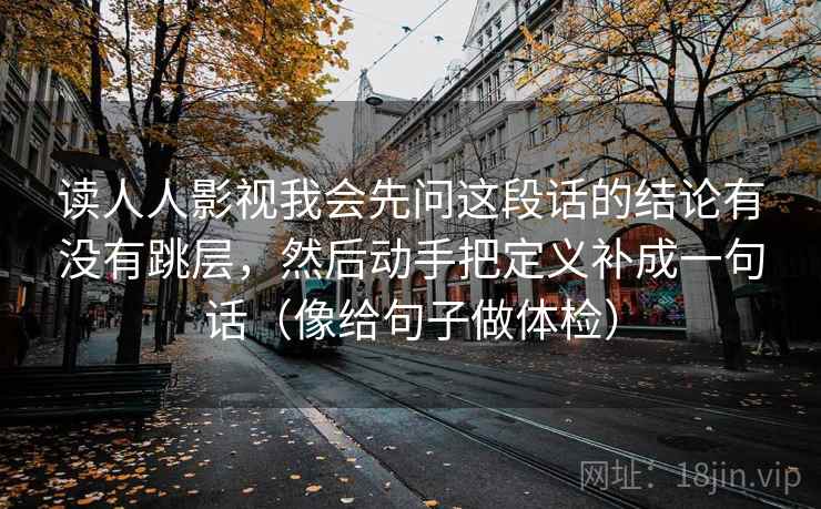 读人人影视我会先问这段话的结论有没有跳层，然后动手把定义补成一句话（像给句子做体检）