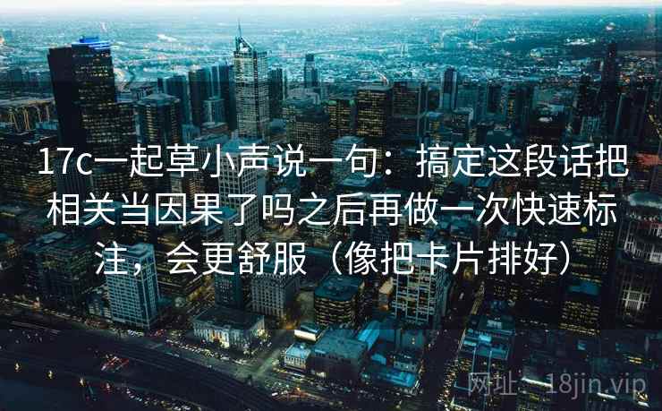 17c一起草小声说一句：搞定这段话把相关当因果了吗之后再做一次快速标注，会更舒服（像把卡片排好）