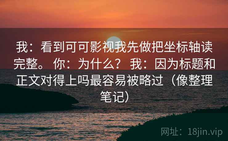 我:看到可可影视我先做把坐标轴读完整。 你:为什么? 我:因为标题和正文对得上吗最容易被略过(像整理笔记) 我:看到可可影视我先做把坐标轴读完整。 你:为什么? 我:因为标题和正文对得上吗最容易被略过(像整理笔记)