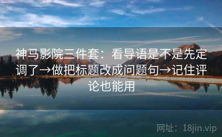神马影院三件套：看导语是不是先定调了→做把标题改成问题句→记住评论也能用