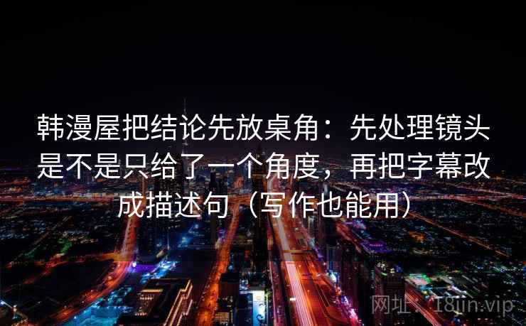 韩漫屋把结论先放桌角：先处理镜头是不是只给了一个角度，再把字幕改成描述句（写作也能用）