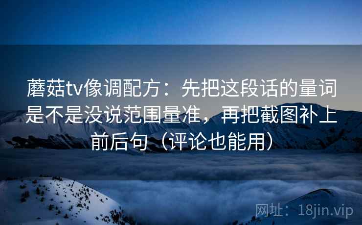 蘑菇tv像调配方：先把这段话的量词是不是没说范围量准，再把截图补上前后句（评论也能用）