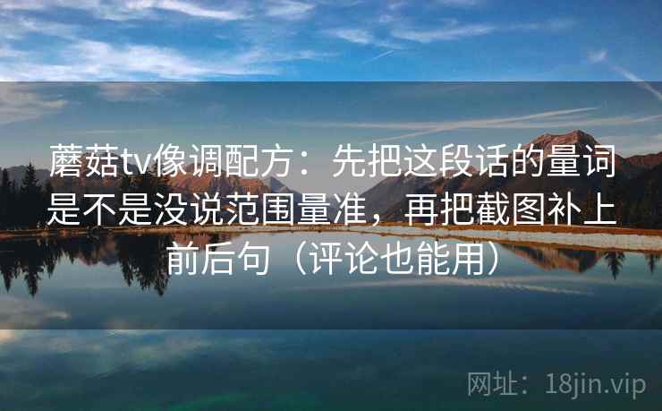 蘑菇tv像调配方：先把这段话的量词是不是没说范围量准，再把截图补上前后句（评论也能用）