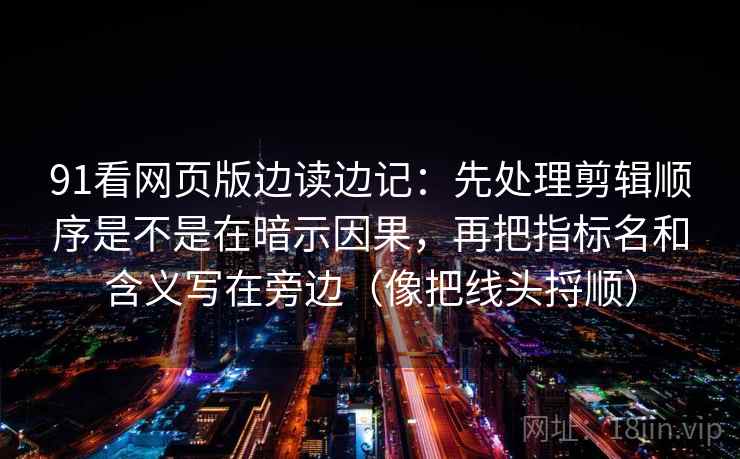 91看网页版边读边记：先处理剪辑顺序是不是在暗示因果，再把指标名和含义写在旁边（像把线头捋顺）