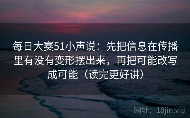 每日大赛51小声说：先把信息在传播里有没有变形摆出来，再把可能改写成可能（读完更好讲）