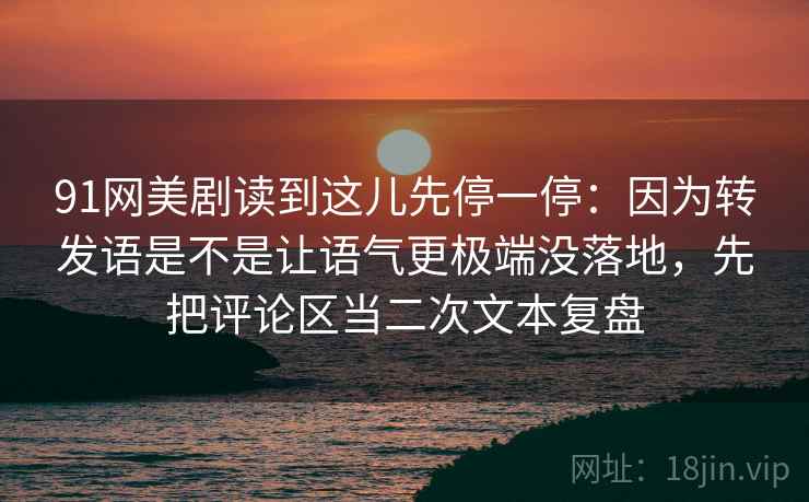 91网美剧读到这儿先停一停：因为转发语是不是让语气更极端没落地，先把评论区当二次文本复盘
