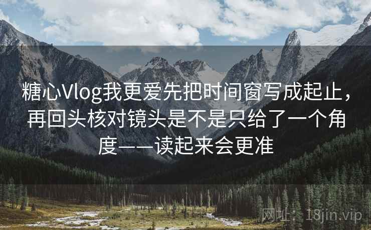 糖心Vlog我更爱先把时间窗写成起止，再回头核对镜头是不是只给了一个角度——读起来会更准