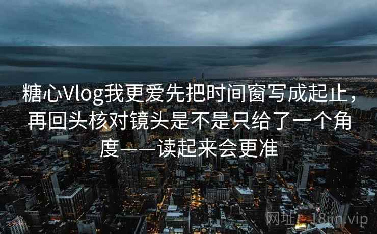 糖心Vlog我更爱先把时间窗写成起止，再回头核对镜头是不是只给了一个角度——读起来会更准