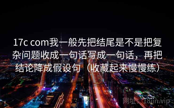 17c com我一般先把结尾是不是把复杂问题收成一句话写成一句话，再把结论降成假设句（收藏起来慢慢练）
